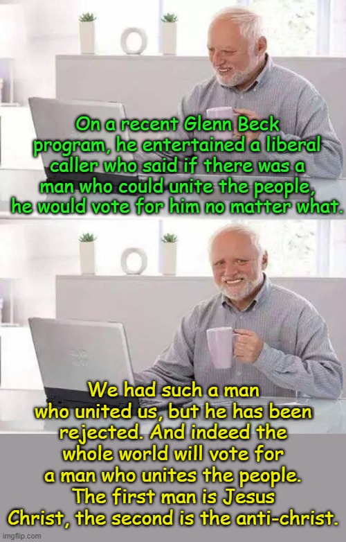 For the Bible tells me so.... | On a recent Glenn Beck program, he entertained a liberal caller who said if there was a man who could unite the people, he would vote for him no matter what. We had such a man who united us, but he has been rejected. And indeed the whole world will vote for a man who unites the people. The first man is Jesus Christ, the second is the anti-christ. | image tagged in memes,hide the pain harold | made w/ Imgflip meme maker