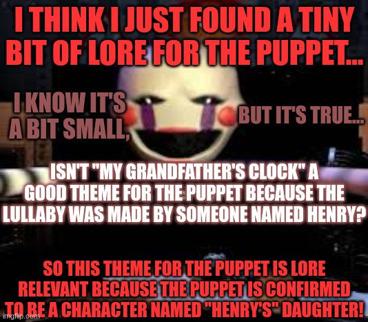 do YOU think this is relevant? | I THINK I JUST FOUND A TINY BIT OF LORE FOR THE PUPPET... BUT IT'S TRUE... I KNOW IT'S A BIT SMALL, ISN'T "MY GRANDFATHER'S CLOCK" A GOOD THEME FOR THE PUPPET BECAUSE THE LULLABY WAS MADE BY SOMEONE NAMED HENRY? SO THIS THEME FOR THE PUPPET IS LORE RELEVANT BECAUSE THE PUPPET IS CONFIRMED TO BE A CHARACTER NAMED "HENRY'S" DAUGHTER! | image tagged in marionette jumpscare,fnaf2,puppet | made w/ Imgflip meme maker