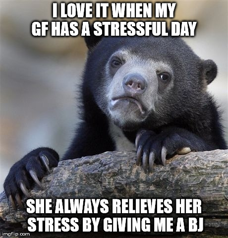 Confession Bear | I LOVE IT WHEN MY GF HAS A STRESSFUL DAY  SHE ALWAYS RELIEVES HER STRESS BY GIVING ME A BJ | image tagged in memes,confession bear,AdviceAnimals | made w/ Imgflip meme maker