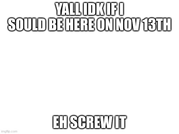 YALL IDK IF I SOULD BE HERE ON NOV 13TH; EH SCREW IT | made w/ Imgflip meme maker