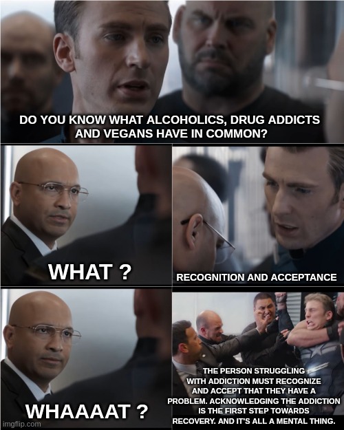 Help is crucial.... | DO YOU KNOW WHAT ALCOHOLICS, DRUG ADDICTS 
AND VEGANS HAVE IN COMMON? WHAT ? RECOGNITION AND ACCEPTANCE; THE PERSON STRUGGLING WITH ADDICTION MUST RECOGNIZE AND ACCEPT THAT THEY HAVE A PROBLEM. ACKNOWLEDGING THE ADDICTION IS THE FIRST STEP TOWARDS RECOVERY. AND IT'S ALL A MENTAL THING. WHAAAAT ? | image tagged in captain america bad joke,funny,meme,vegans,deep thoughts,mental illness | made w/ Imgflip meme maker