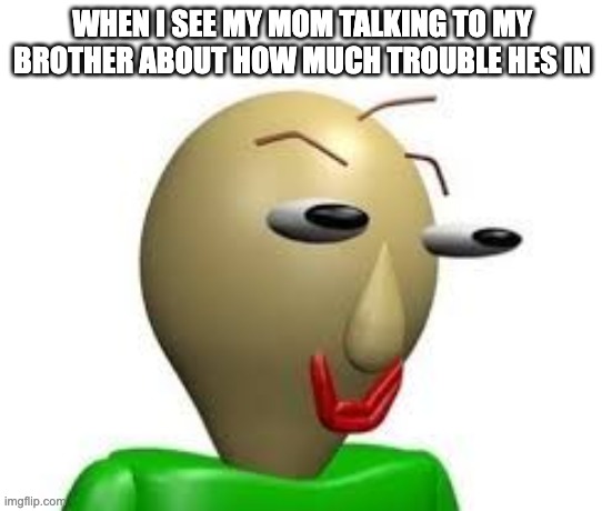 B A L D I | WHEN I SEE MY MOM TALKING TO MY BROTHER ABOUT HOW MUCH TROUBLE HES IN | image tagged in b a l d i | made w/ Imgflip meme maker