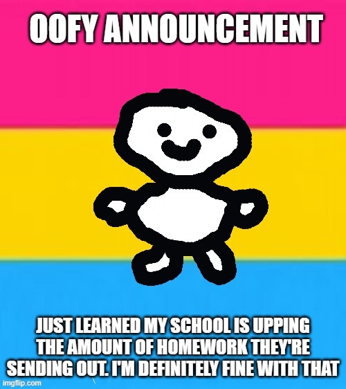 *internal screaming* | JUST LEARNED MY SCHOOL IS UPPING THE AMOUNT OF HOMEWORK THEY'RE SENDING OUT. I'M DEFINITELY FINE WITH THAT | image tagged in oofy announcement 2 0 | made w/ Imgflip meme maker