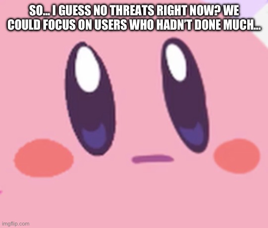 Idk I’m bored and I remember seeing some stupid people on msmg | SO… I GUESS NO THREATS RIGHT NOW? WE COULD FOCUS ON USERS WHO HADN’T DONE MUCH… | image tagged in blank kirby face | made w/ Imgflip meme maker