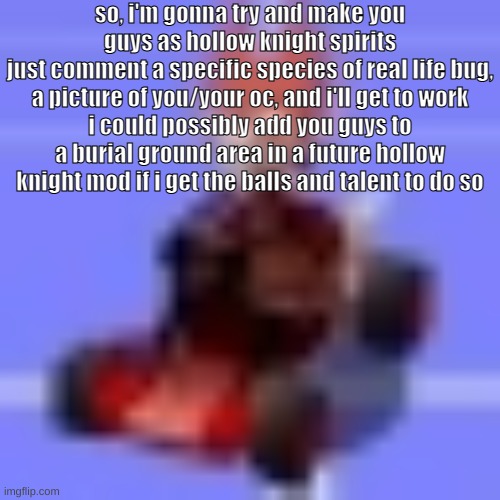 so, i'm gonna try and make you guys as hollow knight spirits
just comment a specific species of real life bug, a picture of you/your oc, and i'll get to work
i could possibly add you guys to a burial ground area in a future hollow knight mod if i get the balls and talent to do so | made w/ Imgflip meme maker