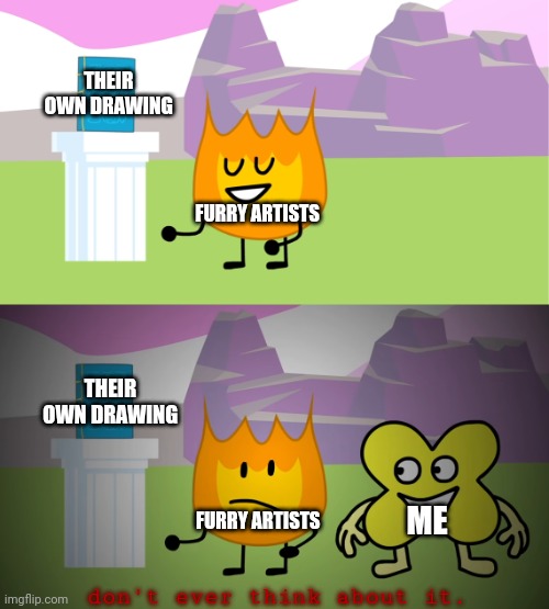 Furry artists vs me in a nutshell | THEIR OWN DRAWING; FURRY ARTISTS; THEIR OWN DRAWING; ME; FURRY ARTISTS; don't ever think about it. | image tagged in bfb 22 firey and x meme,bfdi,bfb,memes,funny memes,relatable memes | made w/ Imgflip meme maker