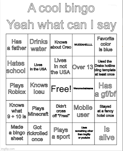 Repost to answer the questions! | Yeah what can I say; A cool bingo; Knows about Creo; Drinks water; Favorite color is blue; Has a father; WUDDAHELLLL; Lives in not the USA; Hates school; Used the Drake hotline bling template at least once; Over 13; Lives in the USA; Wenomechainsama; Knows Iceu; Plays Roblox; Has a gf/bf; Knows what 9 + 10 is; Plays Minecraft; Stayed at a fancy hotel once; Mobile user; Didn’t cross off “Free!”; Got rickrolled once; Is alive; Made a bingo sheet; Plays a sport; Uses something other than imgflip or youtube | image tagged in blank bingo | made w/ Imgflip meme maker