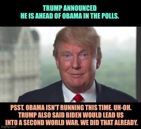 Trump is cognitively impaired. | TRUMP ANNOUNCED
HE IS AHEAD OF OBAMA IN THE POLLS. PSST. OBAMA ISN'T RUNNING THIS TIME. UH-OH. 
TRUMP ALSO SAID BIDEN WOULD LEAD US 
INTO A SECOND WORLD WAR. WE DID THAT ALREADY. | image tagged in trump dilated,trump,old,senile | made w/ Imgflip meme maker