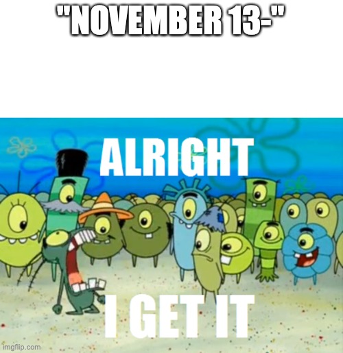 Alright I get It | "NOVEMBER 13-" | image tagged in alright i get it | made w/ Imgflip meme maker