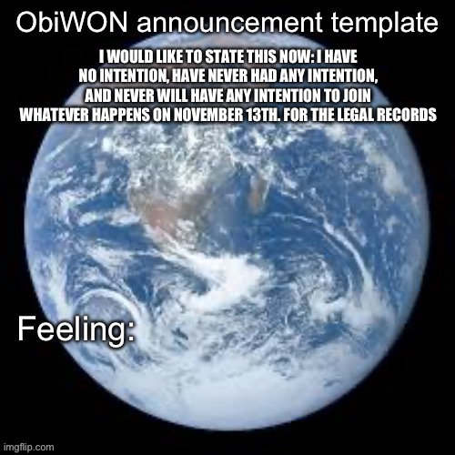 ObiWON announcement template | I WOULD LIKE TO STATE THIS NOW: I HAVE NO INTENTION, HAVE NEVER HAD ANY INTENTION, AND NEVER WILL HAVE ANY INTENTION TO JOIN WHATEVER HAPPENS ON NOVEMBER 13TH. FOR THE LEGAL RECORDS | image tagged in obiwon announcement template | made w/ Imgflip meme maker