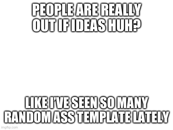 . | PEOPLE ARE REALLY OUT IF IDEAS HUH? LIKE I’VE SEEN SO MANY RANDOM ASS TEMPLATE LATELY | image tagged in blank white template | made w/ Imgflip meme maker