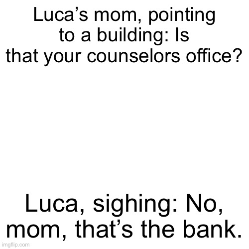 Blank Transparent Square | Luca’s mom, pointing to a building: Is that your counselors office? Luca, sighing: No, mom, that’s the bank. | image tagged in memes,blank transparent square | made w/ Imgflip meme maker