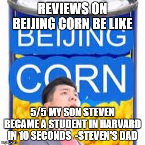 Beijing Corn | REVIEWS ON BEIJING CORN BE LIKE; 5/5 MY SON STEVEN BECAME A STUDENT IN HARVARD IN 10 SECONDS  -STEVEN'S DAD | image tagged in beijing corn | made w/ Imgflip meme maker