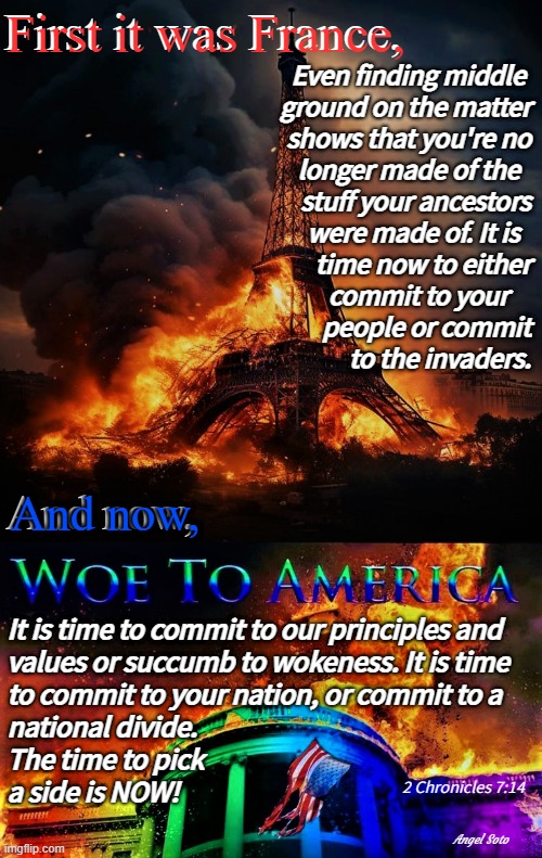 the destruction of france and america | First it was France, First it was France, Even finding middle 
ground on the matter
shows that you're no
longer made of the  
stuff your ancestors
were made of. It is  
time now to either
commit to your    
people or commit
to the invaders. And now, And now, It is time to commit to our principles and 
values or succumb to wokeness. It is time
to commit to your nation, or commit to a
national divide.
The time to pick
a side is NOW! 2 Chronicles 7:14; Angel Soto | image tagged in american civil war,coming to america,france,illegal immigrants,woke,illegal aliens | made w/ Imgflip meme maker