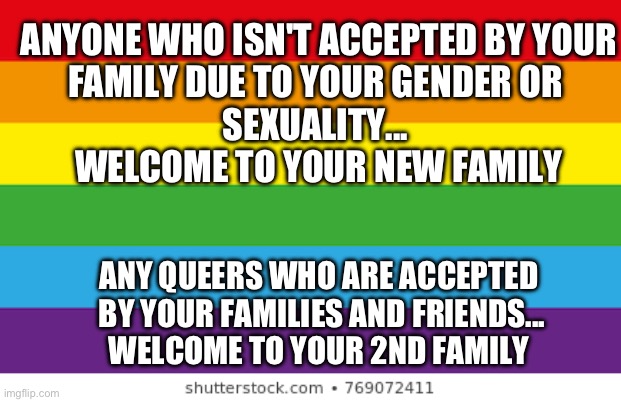 Queer Family | ANYONE WHO ISN'T ACCEPTED BY YOUR
FAMILY DUE TO YOUR GENDER OR 
SEXUALITY... 
WELCOME TO YOUR NEW FAMILY; ANY QUEERS WHO ARE ACCEPTED
 BY YOUR FAMILIES AND FRIENDS...
WELCOME TO YOUR 2ND FAMILY | image tagged in lgbtq | made w/ Imgflip meme maker