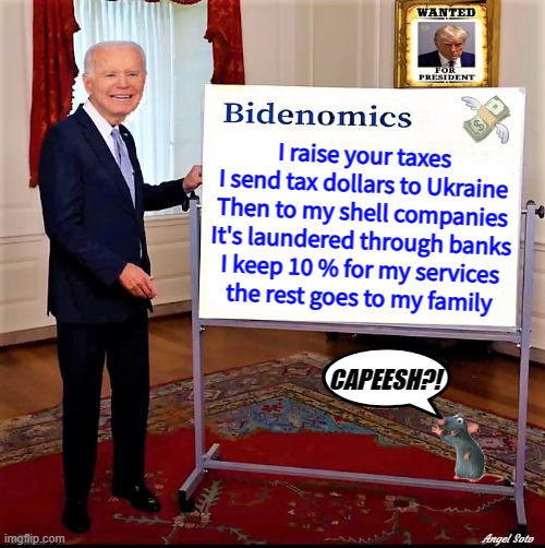 biden explains bidenomics | I raise your taxes
I send tax dollars to Ukraine
Then to my shell companies
It's laundered through banks
I keep 10 % for my services
the rest goes to my family; CAPEESH?! Angel Soto | image tagged in joe biden,ukraine,economics,shell,let's raise their taxes,money laundering | made w/ Imgflip meme maker