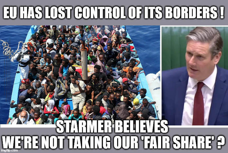 Starmer believes UK not taking 'fair share' of migrants | EU HAS LOST CONTROL OF ITS BORDERS ! Careful how you vote; Starmer's EU exchange deal = People Trafficking !!! Starmer to Betray Britain . . . #Burden Sharing #Quid Pro Quo #100,000; #Immigration #Starmerout #Labour #wearecorbyn #KeirStarmer #DianeAbbott #McDonnell #cultofcorbyn #labourisdead #labourracism #socialistsunday #nevervotelabour #socialistanyday #Antisemitism #Savile #SavileGate #Paedo #Worboys #GroomingGangs #Paedophile #IllegalImmigration #Immigrants #Invasion #Starmeriswrong #SirSoftie #SirSofty #Blair #Steroids #BibbyStockholm #Barge #burdonsharing #QuidProQuo; EU Migrant Exchange Deal? #Burden Sharing #QuidProQuo #100,000; Starmer wants to replicate it here !!! STARMER BELIEVES 
WE'RE NOT TAKING OUR 'FAIR SHARE' ? | image tagged in illegal immigration,labourisdead,eu quidproquo burdensharing,stop boats rwanda echr,starmerout getstarmerout,stop oil ulez | made w/ Imgflip meme maker