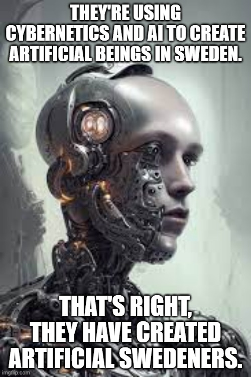 meme by Brad artificial Swedeners | THEY'RE USING CYBERNETICS AND AI TO CREATE ARTIFICIAL BEINGS IN SWEDEN. THAT'S RIGHT, THEY HAVE CREATED ARTIFICIAL SWEDENERS. | image tagged in science | made w/ Imgflip meme maker