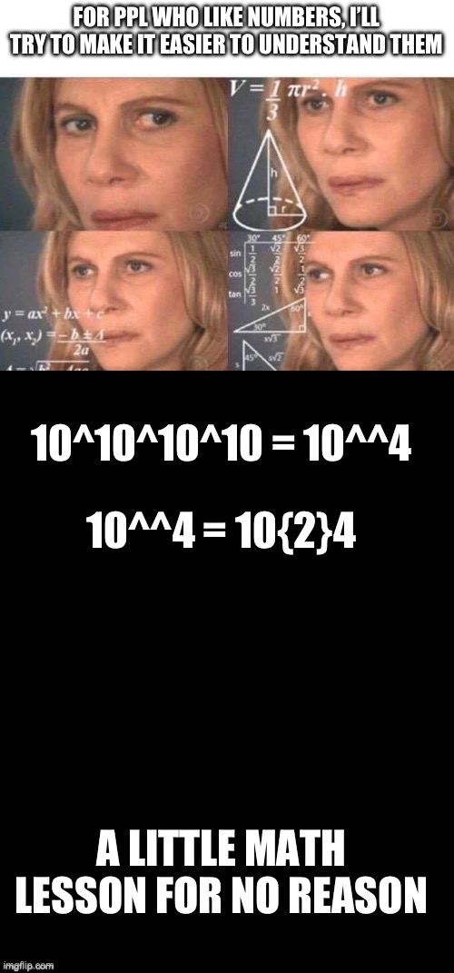 Math | FOR PPL WHO LIKE NUMBERS, I’LL TRY TO MAKE IT EASIER TO UNDERSTAND THEM; 10^10^10^10 = 10^^4; 10^^4 = 10{2}4; A LITTLE MATH LESSON FOR NO REASON | image tagged in math lady/confused lady,double long black template | made w/ Imgflip meme maker