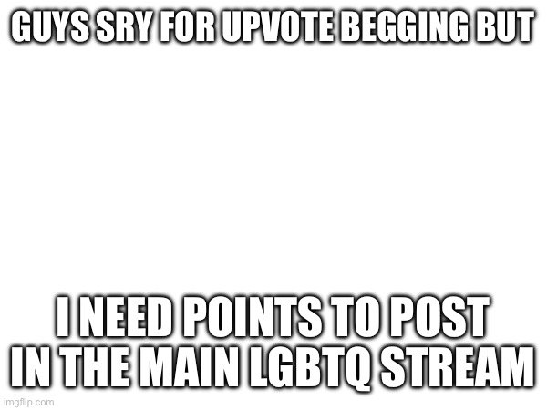 Plz help | GUYS SRY FOR UPVOTE BEGGING BUT; I NEED POINTS TO POST IN THE MAIN LGBTQ STREAM | image tagged in upvote begging | made w/ Imgflip meme maker