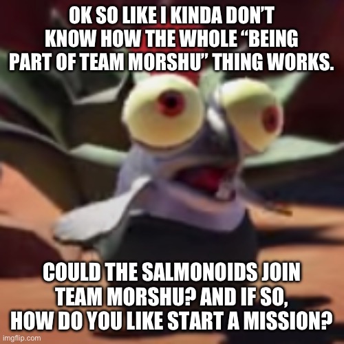 splatoon 3 smallfry salmonoid buddy | OK SO LIKE I KINDA DON’T KNOW HOW THE WHOLE “BEING PART OF TEAM MORSHU” THING WORKS. COULD THE SALMONOIDS JOIN TEAM MORSHU? AND IF SO, HOW DO YOU LIKE START A MISSION? | image tagged in splatoon 3 smallfry salmonoid buddy | made w/ Imgflip meme maker