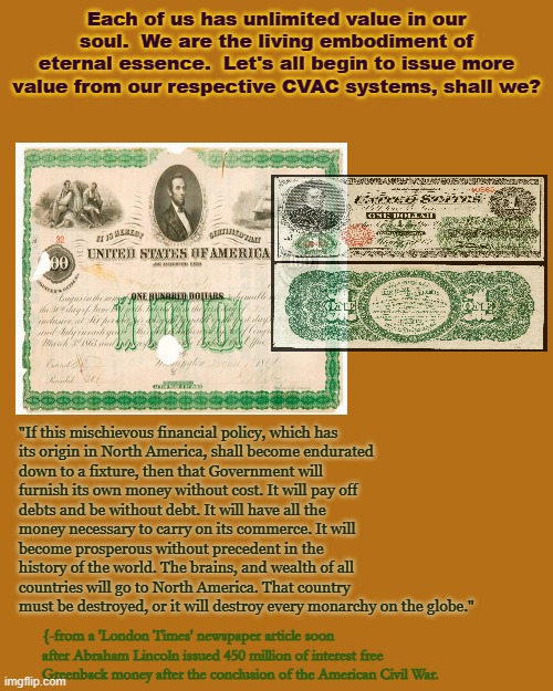 Self fees today monopoly money | Each of us has unlimited value in our soul.  We are the living embodiment of eternal essence.  Let's all begin to issue more value from our respective CVAC systems, shall we? "If this mischievous financial policy, which has its origin in North America, shall become endurated down to a fixture, then that Government will furnish its own money without cost. It will pay off debts and be without debt. It will have all the money necessary to carry on its commerce. It will become prosperous without precedent in the history of the world. The brains, and wealth of all countries will go to North America. That country must be destroyed, or it will destroy every monarchy on the globe."; {-from a 'London Times' newspaper article soon after Abraham Lincoln issued 450 million of interest free Greenback money after the conclusion of the American Civil War. | image tagged in see,rule 11,monopoly | made w/ Imgflip meme maker