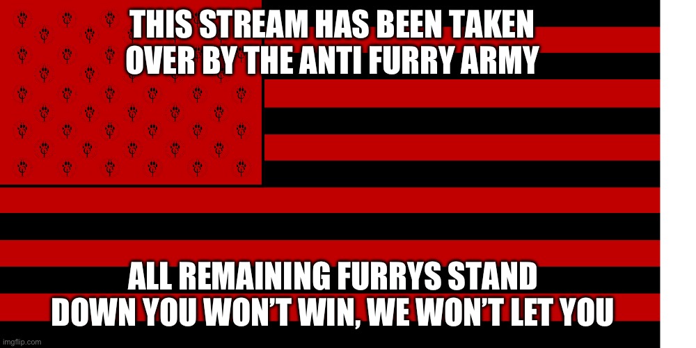 ANTI FURRY FLAG | THIS STREAM HAS BEEN TAKEN OVER BY THE ANTI FURRY ARMY; ALL REMAINING FURRYS STAND DOWN YOU WON’T WIN, WE WON’T LET YOU | image tagged in anti furry flag | made w/ Imgflip meme maker