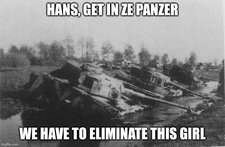 Panzer IV Abandoned in Poland 1945 | HANS, GET IN ZE PANZER WE HAVE TO ELIMINATE THIS GIRL | image tagged in panzer iv abandoned in poland 1945 | made w/ Imgflip meme maker