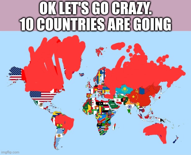 OK LET'S GO CRAZY. 10 COUNTRIES ARE GOING | image tagged in country | made w/ Imgflip meme maker