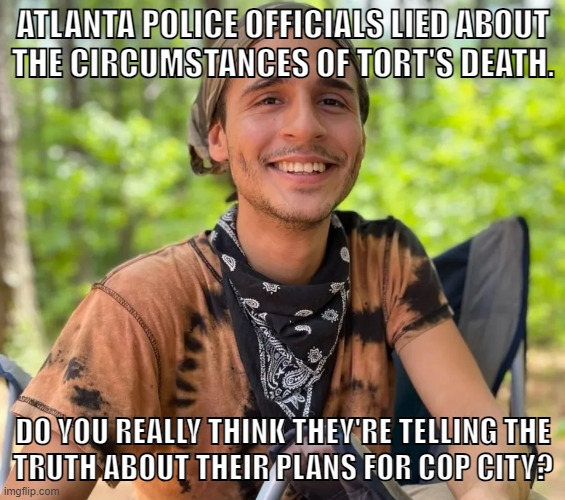Avenge Tort. Stop Cop City | ATLANTA POLICE OFFICIALS LIED ABOUT
THE CIRCUMSTANCES OF TORT'S DEATH. DO YOU REALLY THINK THEY'RE TELLING THE
TRUTH ABOUT THEIR PLANS FOR COP CITY? | image tagged in fuck the police,police brutality,anarchist,atlanta,defund the police,stop cop city | made w/ Imgflip meme maker