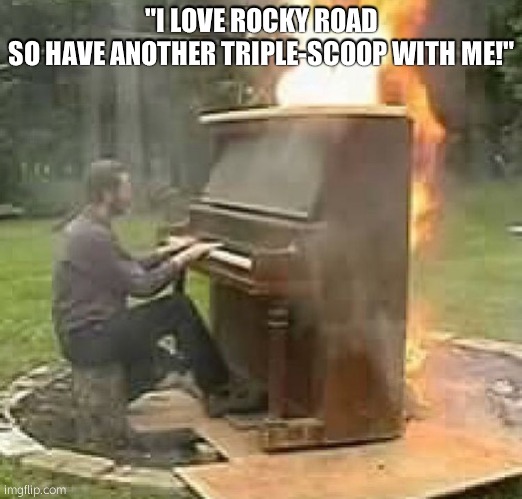 no need to make a banger soundtrack | "I LOVE ROCKY ROAD
SO HAVE ANOTHER TRIPLE-SCOOP WITH ME!" | image tagged in no need to make a banger soundtrack | made w/ Imgflip meme maker