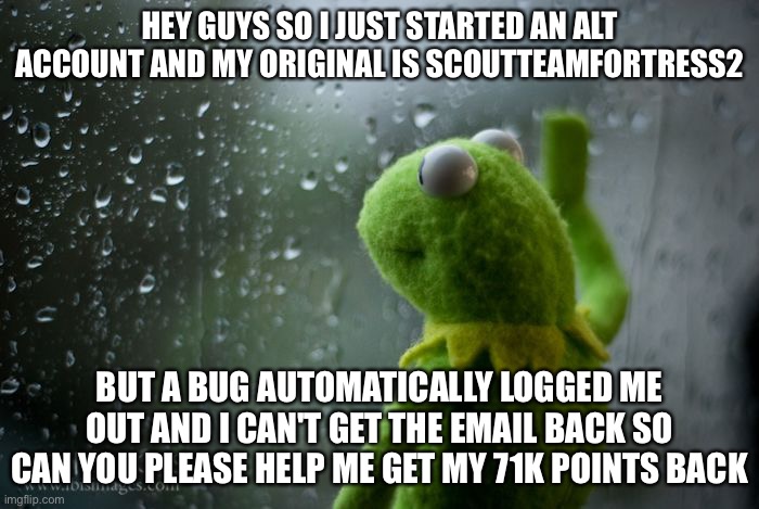 A bug automatically logged me out | HEY GUYS SO I JUST STARTED AN ALT ACCOUNT AND MY ORIGINAL IS SCOUTTEAMFORTRESS2; BUT A BUG AUTOMATICALLY LOGGED ME OUT AND I CAN'T GET THE EMAIL BACK SO CAN YOU PLEASE HELP ME GET MY 71K POINTS BACK | image tagged in kermit window,sad,memes,imgflip users | made w/ Imgflip meme maker