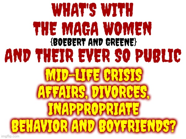 Republican Christian Values | WHAT'S WITH THE MAGA WOMEN; {BOEBERT AND GREENE}; AND THEIR EVER SO PUBLIC; MID-LIFE CRISIS AFFAIRS, DIVORCES, INAPPROPRIATE BEHAVIOR AND BOYFRIENDS? | image tagged in christian values,christian morals,christian hypocrisy,christianity,memes,scumbag republicans | made w/ Imgflip meme maker