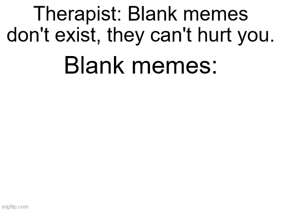Blank title | Therapist: Blank memes don't exist, they can't hurt you. Blank memes: | image tagged in blank white template,blank meme template | made w/ Imgflip meme maker