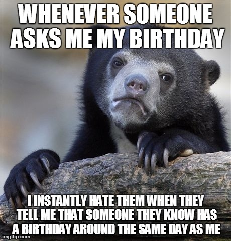 Confession Bear Meme | WHENEVER SOMEONE ASKS ME MY BIRTHDAY I INSTANTLY HATE THEM WHEN THEY TELL ME THAT SOMEONE THEY KNOW HAS A BIRTHDAY AROUND THE SAME DAY AS ME | image tagged in memes,confession bear,AdviceAnimals | made w/ Imgflip meme maker