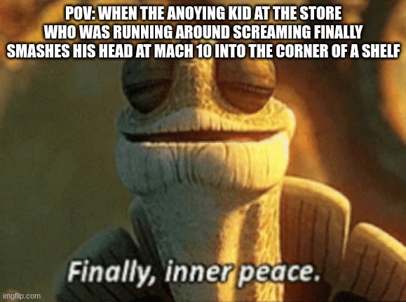 True | POV: WHEN THE ANOYING KID AT THE STORE WHO WAS RUNNING AROUND SCREAMING FINALLY SMASHES HIS HEAD AT MACH 10 INTO THE CORNER OF A SHELF | image tagged in finally inner peace,funny,meme,memes,funny memes,funny meme | made w/ Imgflip meme maker