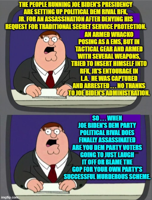 Enquiring minds want to know . . . from Dem Party voters. | THE PEOPLE RUNNING JOE BIDEN'S PRESIDENCY ARE SETTING UP POLITICAL DEM RIVAL RFK, JR. FOR AN ASSASSINATION AFTER DENYING HIS REQUEST FOR TRADITIONAL SECRET SERVICE PROTECTION. AN ARMED WHACKO POSING AS A EMS, BUT IN TACTICAL GEAR AND ARMED WITH SEVERAL WEAPONS, TRIED TO INSERT HIMSELF INTO RFK, JR'S ENTOURAGE IN L.A.  HE WAS CAPTURED AND ARRESTED . . . NO THANKS TO JOE BIDEN'S ADMINISTRATION. SO . . . WHEN JOE BIDEN'S DEM PARTY POLITICAL RIVAL DOES FINALLY ASSASSINATED ARE YOU DEM PARTY VOTERS GOING TO JUST LAUGH IT OFF OR BLAME THE GOP FOR YOUR OWN PARTY'S SUCCESSFUL MURDEROUS SCHEME. | image tagged in peter griffin news | made w/ Imgflip meme maker