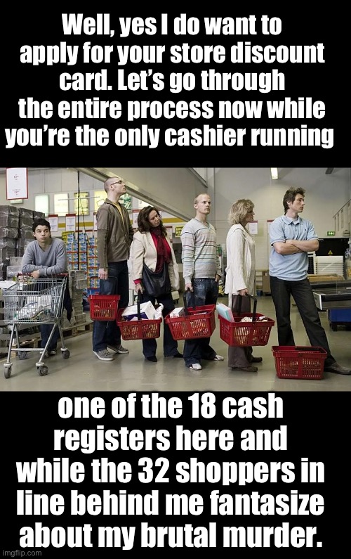 Why? | Well, yes I do want to apply for your store discount card. Let’s go through the entire process now while you’re the only cashier running; one of the 18 cash registers here and while the 32 shoppers in line behind me fantasize about my brutal murder. | image tagged in checkout | made w/ Imgflip meme maker