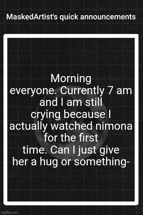 AnArtistWithaMask's quick announcements | Morning everyone. Currently 7 am and I am still crying because I actually watched nimona for the first time. Can I just give her a hug or something- | image tagged in anartistwithamask's quick announcements | made w/ Imgflip meme maker
