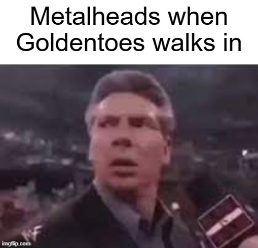 Similar idea from TBMR so credit to him | Metalheads when Goldentoes walks in | image tagged in x when x walks in | made w/ Imgflip meme maker
