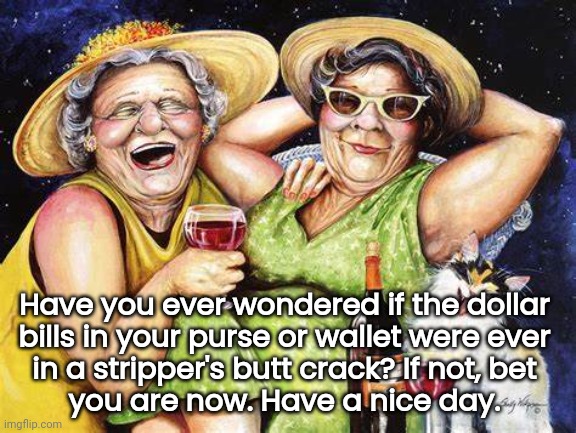 Stinky $ Bills | Have you ever wondered if the dollar 
bills in your purse or wallet were ever 
in a stripper's butt crack? If not, bet 
you are now. Have a nice day. | image tagged in funny,yeah this is big brain time | made w/ Imgflip meme maker
