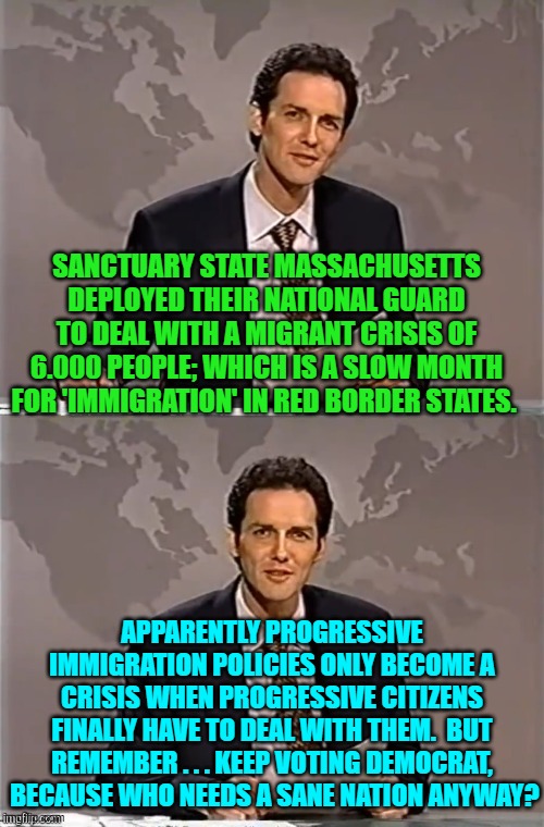 Who needs sane national policies?  Certainly not Democrats . . . based on their record. | SANCTUARY STATE MASSACHUSETTS DEPLOYED THEIR NATIONAL GUARD TO DEAL WITH A MIGRANT CRISIS OF 6.000 PEOPLE; WHICH IS A SLOW MONTH FOR 'IMMIGRATION' IN RED BORDER STATES. APPARENTLY PROGRESSIVE IMMIGRATION POLICIES ONLY BECOME A CRISIS WHEN PROGRESSIVE CITIZENS FINALLY HAVE TO DEAL WITH THEM.  BUT REMEMBER . . . KEEP VOTING DEMOCRAT,  BECAUSE WHO NEEDS A SANE NATION ANYWAY? | image tagged in weekend update with norm | made w/ Imgflip meme maker