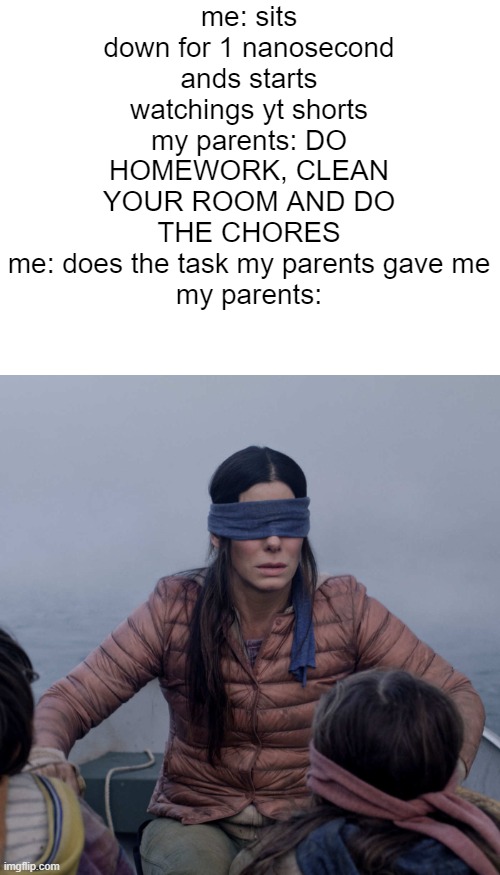 sorry its hard to read | me: sits down for 1 nanosecond ands starts watchings yt shorts
my parents: DO HOMEWORK, CLEAN YOUR ROOM AND DO THE CHORES
me: does the task my parents gave me
my parents: | image tagged in memes,bird box,parents be like | made w/ Imgflip meme maker