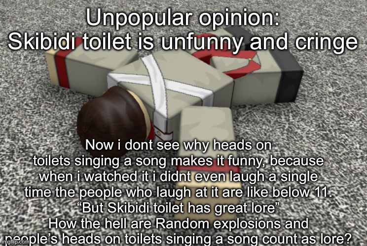 Now we wait for enraged children in the comments | Unpopular opinion:
Skibidi toilet is unfunny and cringe; Now i dont see why heads on toilets singing a song makes it funny, because when i watched it i didnt even laugh a single time the people who laugh at it are like below 11.
“But Skibidi toilet has great lore”
How the hell are Random explosions and people’s heads on toilets singing a song count as lore? | image tagged in random ahh annoucement temp | made w/ Imgflip meme maker