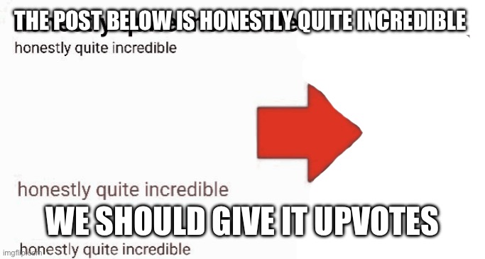 honestly quite incredible | THE POST BELOW IS HONESTLY QUITE INCREDIBLE; WE SHOULD GIVE IT UPVOTES | image tagged in honestly quite incredible | made w/ Imgflip meme maker