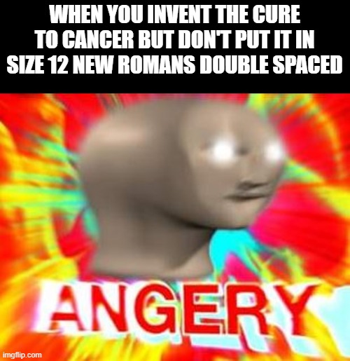 T E A C H E R | WHEN YOU INVENT THE CURE TO CANCER BUT DON'T PUT IT IN SIZE 12 NEW ROMANS DOUBLE SPACED | image tagged in surreal angery | made w/ Imgflip meme maker