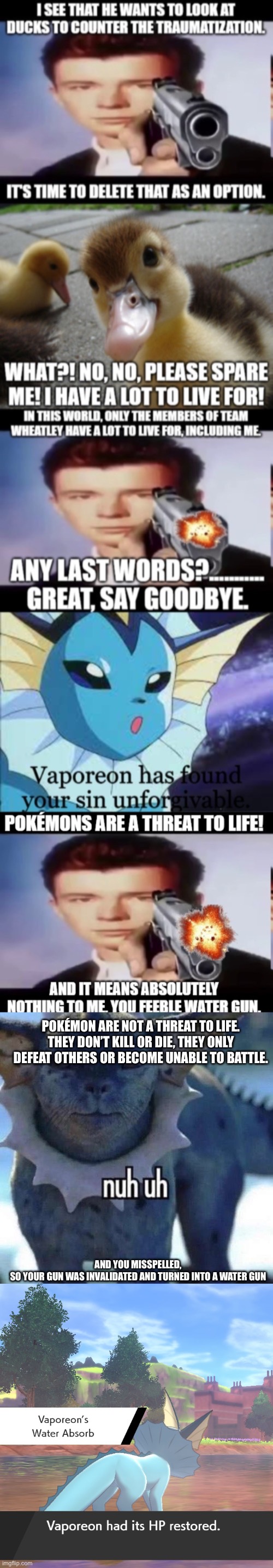 Pokémon never die in games, they only faint. So they’re not a threat to life. (And the plural of Pokémon is still Pokémon) | POKÉMON ARE NOT A THREAT TO LIFE. THEY DON’T KILL OR DIE, THEY ONLY DEFEAT OTHERS OR BECOME UNABLE TO BATTLE. AND YOU MISSPELLED,
SO YOUR GUN WAS INVALIDATED AND TURNED INTO A WATER GUN | image tagged in nuh uh | made w/ Imgflip meme maker