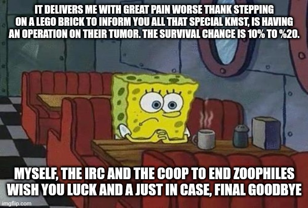 Spongebob Coffee | IT DELIVERS ME WITH GREAT PAIN WORSE THANK STEPPING ON A LEGO BRICK TO INFORM YOU ALL THAT SPECIAL KMST, IS HAVING AN OPERATION ON THEIR TUMOR. THE SURVIVAL CHANCE IS 10% TO %20. MYSELF, THE IRC AND THE COOP TO END ZOOPHILES WISH YOU LUCK AND A JUST IN CASE, FINAL GOODBYE | image tagged in spongebob coffee | made w/ Imgflip meme maker