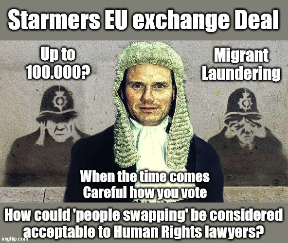 Starmers EU migrant 'Exchange Deal' branded Delusional | Starmers EU exchange Deal; Migrant
Laundering; Up to 100.000? EU HAS LOST CONTROL OF ITS BORDERS ! Careful how you vote; Starmer's EU exchange deal = People Trafficking !!! Starmer to Betray Britain . . . #Burden Sharing #Quid Pro Quo #100,000; #Immigration #Starmerout #Labour #wearecorbyn #KeirStarmer #DianeAbbott #McDonnell #cultofcorbyn #labourisdead #labourracism #socialistsunday #nevervotelabour #socialistanyday #Antisemitism #Savile #SavileGate #Paedo #Worboys #GroomingGangs #Paedophile #IllegalImmigration #Immigrants #Invasion #Starmeriswrong #SirSoftie #SirSofty #Blair #Steroids #BibbyStockholm #Barge #burdonsharing #QuidProQuo; EU Migrant Exchange Deal? #Burden Sharing #QuidProQuo #100,000; Starmer wants to replicate it here !!! STARMER BELIEVES WE'RE NOT TAKING OUR 'FAIR SHARE' ? When the time comes
Careful how you vote; How could 'people swapping' be considered
acceptable to Human Rights lawyers? | image tagged in starmer qc delusional,illegal immigration,labourisdead,stop boats rwanda echr,eu quidproquo burdensharing,just stop oil ulez | made w/ Imgflip meme maker