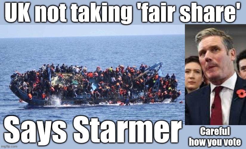 UK's not taking its 'fair share' of migrants - says Starmer | UK not taking 'fair share'; EU HAS LOST CONTROL OF ITS BORDERS ! Careful how you vote; Starmer's EU exchange deal = People Trafficking !!! Starmer to Betray Britain . . . #Burden Sharing #Quid Pro Quo #100,000; #Immigration #Starmerout #Labour #wearecorbyn #KeirStarmer #DianeAbbott #McDonnell #cultofcorbyn #labourisdead #labourracism #socialistsunday #nevervotelabour #socialistanyday #Antisemitism #Savile #SavileGate #Paedo #Worboys #GroomingGangs #Paedophile #IllegalImmigration #Immigrants #Invasion #Starmeriswrong #SirSoftie #SirSofty #Blair #Steroids #BibbyStockholm #Barge #burdonsharing #QuidProQuo; EU Migrant Exchange Deal? #Burden Sharing #QuidProQuo #100,000; Starmer wants to replicate it here !!! STARMER BELIEVES WE'RE NOT TAKING OUR 'FAIR SHARE' ? Says Starmer; Careful
how you vote | image tagged in labourisdead,illegal immigration,eu quidproquo burdensharing,stop boats rwanda echr,just stop oil ulez,starmer fair share | made w/ Imgflip meme maker